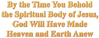 By the Time You Behold the Spiritual Body of Jesus, God Will Have Made Heaven and Earth Anew